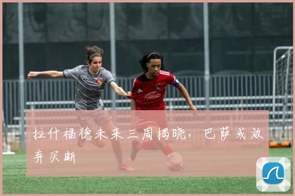 拉什福德未来三周揭晓，巴萨或放弃买断