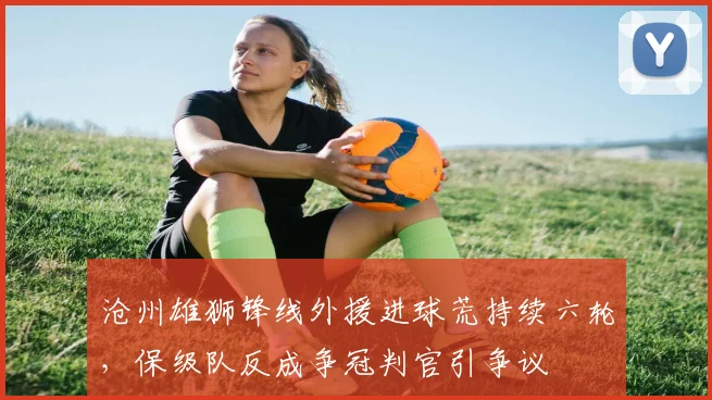 沧州雄狮锋线外援进球荒持续六轮，保级队反成争冠判官引争议