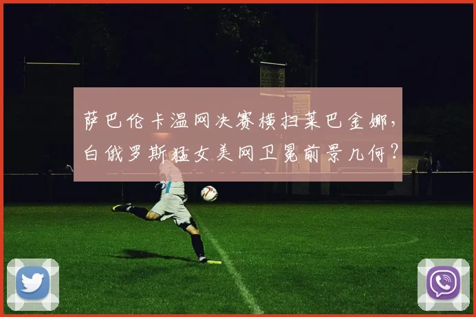 萨巴伦卡温网决赛横扫莱巴金娜，白俄罗斯猛女美网卫冕前景几何？